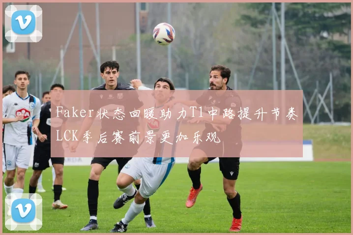 Faker状态回暖助力T1中路提升节奏LCK季后赛前景更加乐观