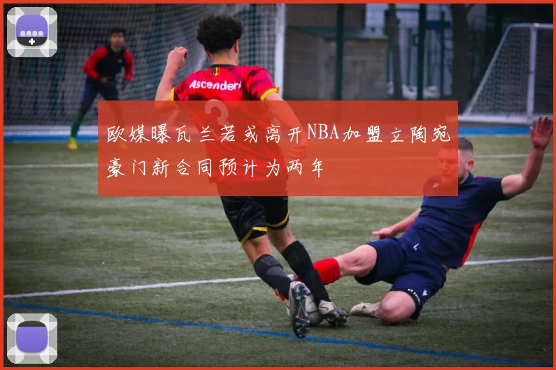 欧媒曝瓦兰若或离开NBA加盟立陶宛豪门新合同预计为两年