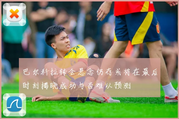 巴尔科拉转会悬念仍存或将在最后时刻揭晓成功与否难以预测