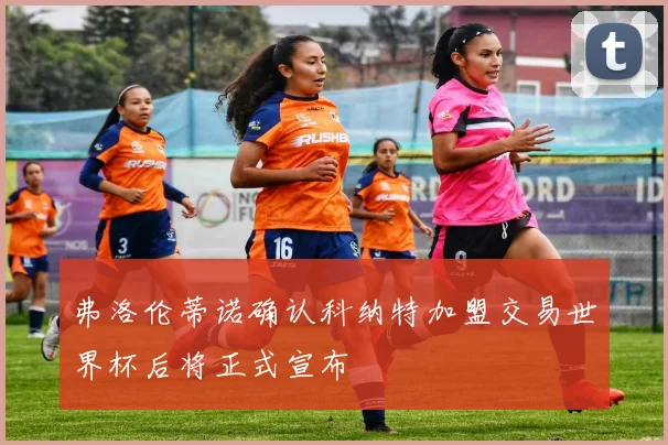 弗洛伦蒂诺确认科纳特加盟交易世界杯后将正式宣布
