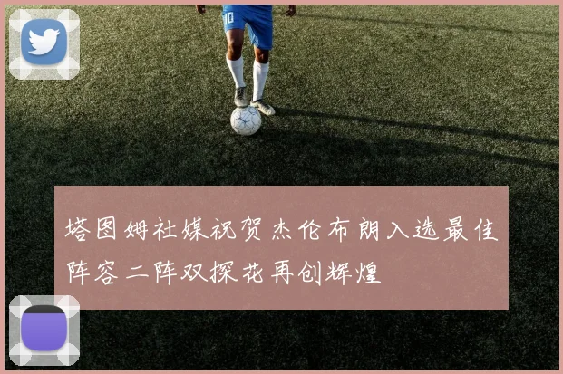 塔图姆社媒祝贺杰伦布朗入选最佳阵容二阵双探花再创辉煌