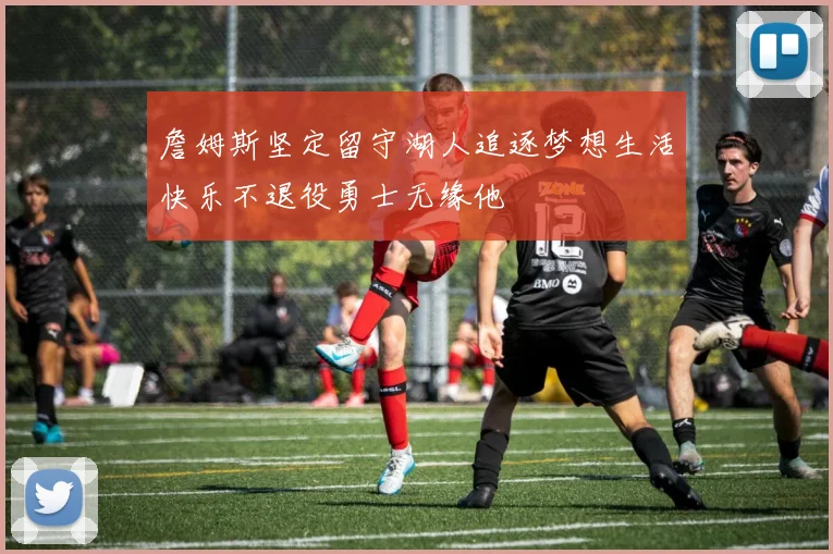 詹姆斯坚定留守湖人追逐梦想生活快乐不退役勇士无缘他
