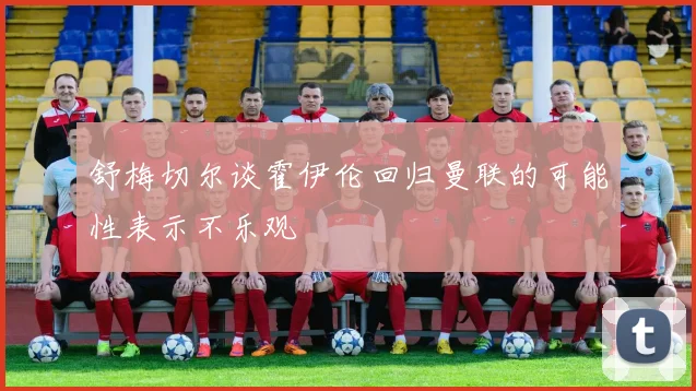 舒梅切尔谈霍伊伦回归曼联的可能性表示不乐观
