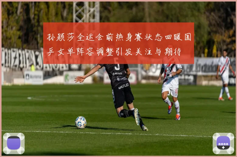 孙颖莎全运会前热身赛状态回暖国乒女单阵容调整引发关注与期待