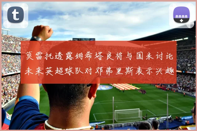 莫雷托透露姆希塔良将与国米讨论未来英超球队对邓弗里斯表示兴趣