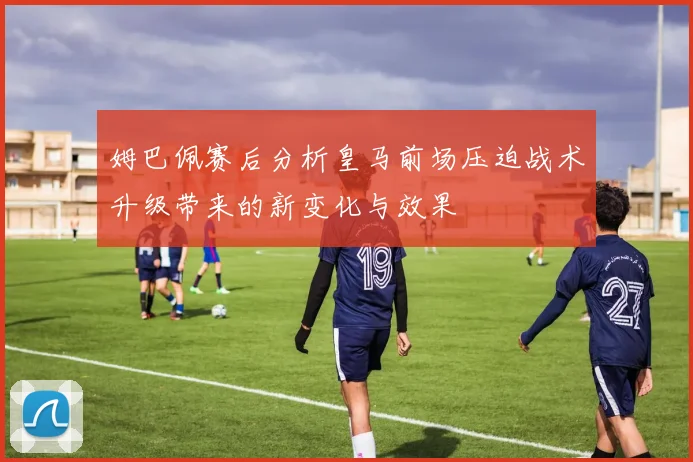 姆巴佩赛后分析皇马前场压迫战术升级带来的新变化与效果