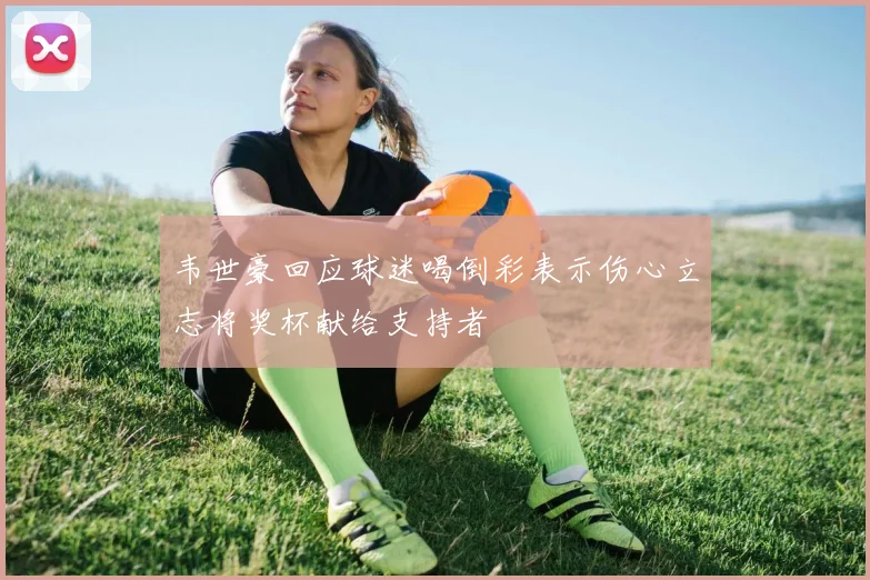 韦世豪回应球迷喝倒彩表示伤心立志将奖杯献给支持者