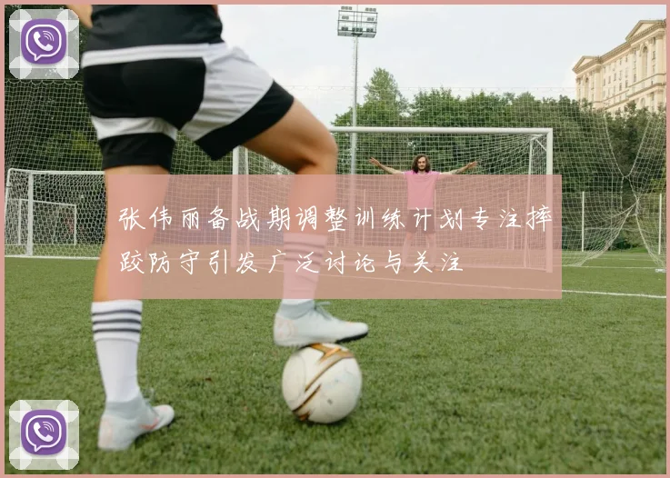 张伟丽备战期调整训练计划专注摔跤防守引发广泛讨论与关注
