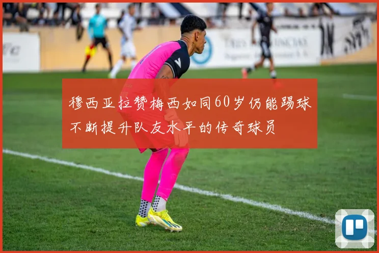 穆西亚拉赞梅西如同60岁仍能踢球不断提升队友水平的传奇球员