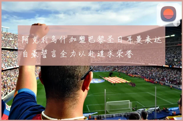 阿克利乌什加盟巴黎圣日耳曼表达自豪誓言全力以赴追求荣誉