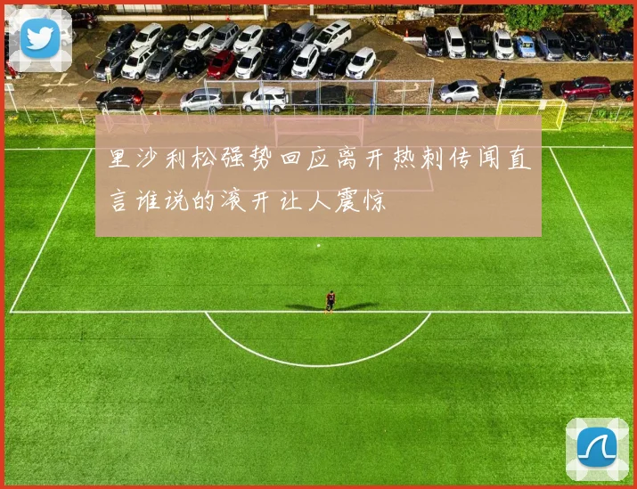 里沙利松强势回应离开热刺传闻直言谁说的滚开让人震惊