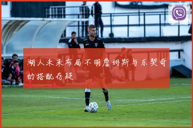 湖人未来布局不明詹姆斯与东契奇的搭配存疑
