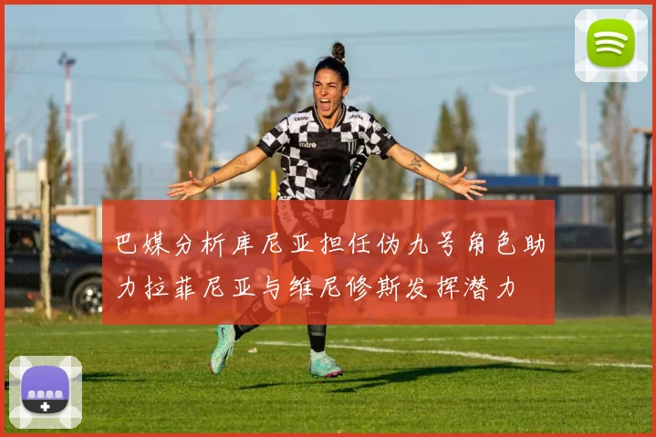 巴媒分析库尼亚担任伪九号角色助力拉菲尼亚与维尼修斯发挥潜力