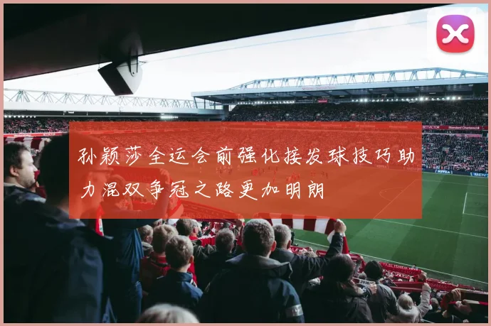 孙颖莎全运会前强化接发球技巧助力混双争冠之路更加明朗