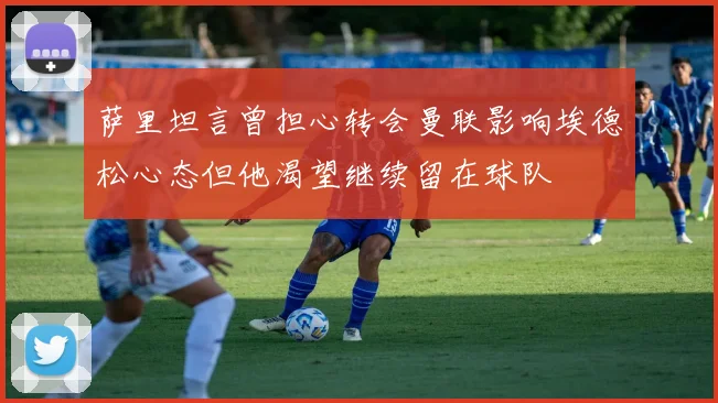 萨里坦言曾担心转会曼联影响埃德松心态但他渴望继续留在球队