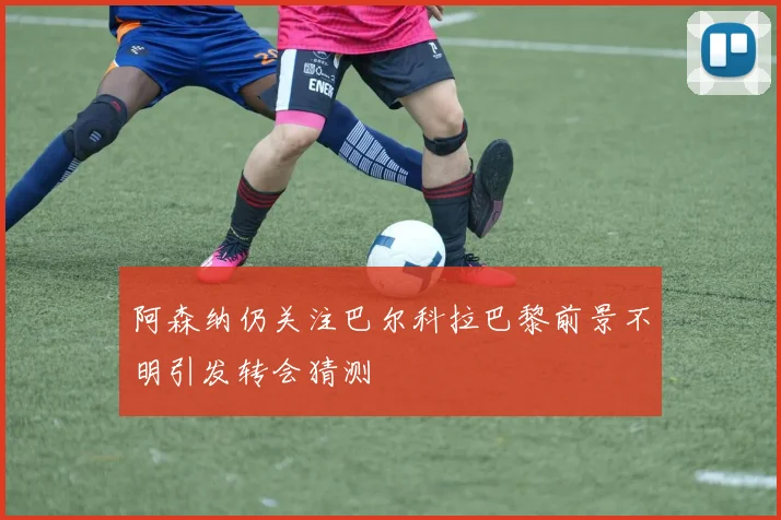 阿森纳仍关注巴尔科拉巴黎前景不明引发转会猜测